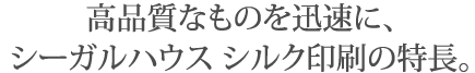 高品質なものを迅速に、シーガルハウス シルク印刷の特長。